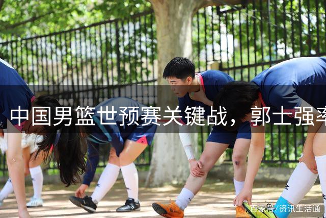 中国男篮世预赛关键战，郭士强率队迎战强敌