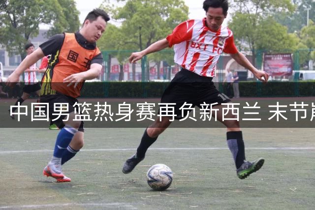 中国男篮热身赛再负新西兰 末节崩盘暴露三大顽疾