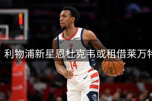 利物浦新星恩杜克韦或租借莱万特 签证问题迫使其离队