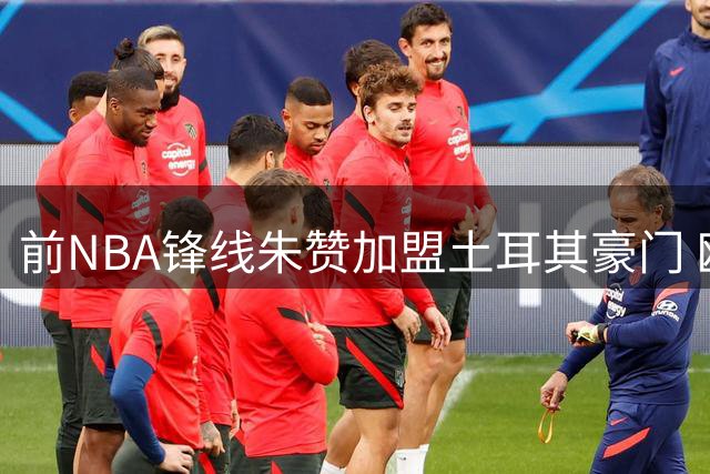 前NBA锋线朱赞加盟土耳其豪门 欧洲赛场或成生涯转折点