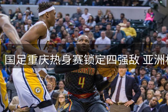 国足重庆热身赛锁定四强敌 亚洲杯前实战练兵蓄势待发