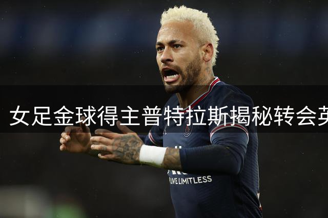 女足金球得主普特拉斯揭秘转会英超内幕：渴望突破自我的极限挑战