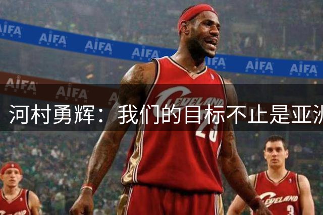 河村勇辉：我们的目标不止是亚洲，我们要在世界舞台上赢球微博