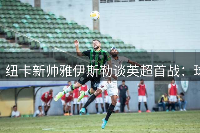 纽卡新帅雅伊斯勒谈英超首战：球队需时间磨合 德迪奇已做好准备