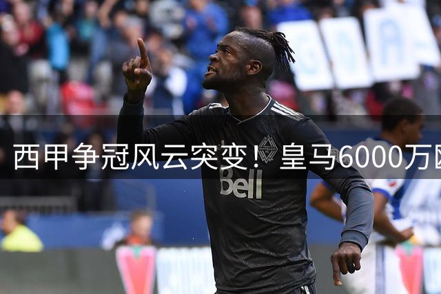 西甲争冠风云突变！皇马6000万欧拿下曼城王牌，32岁功勋队长转投伯纳乌
