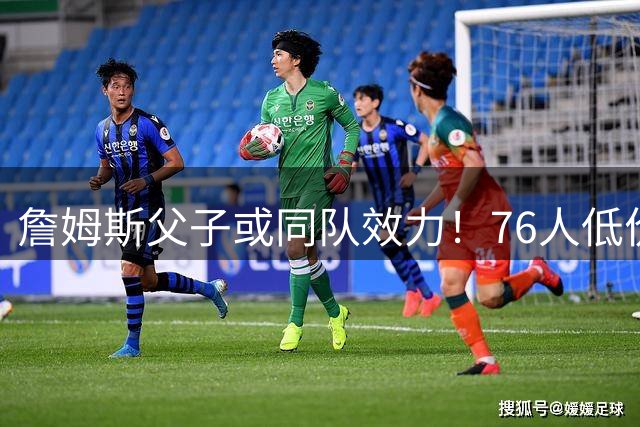 詹姆斯父子或同队效力！76人低价签下巨星组建豪华阵容