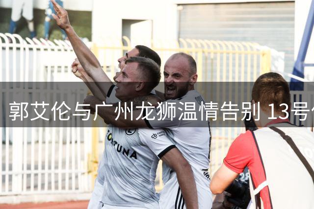 郭艾伦与广州龙狮温情告别 13号传奇下一站引猜想