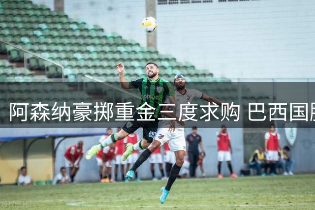 阿森纳豪掷重金三度求购 巴西国脚吉马良斯或成枪手新核