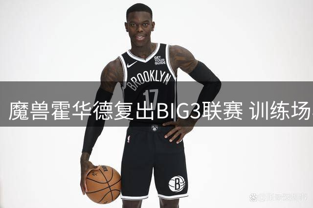 魔兽霍华德复出BIG3联赛 训练场与尼克杨上演趣味攻防