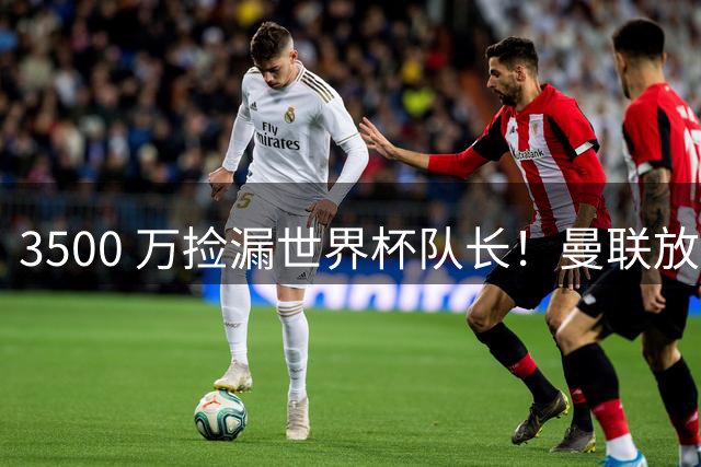 3500 万捡漏世界杯队长！曼联放弃亿元巨星，锁定英超黑马铁腰