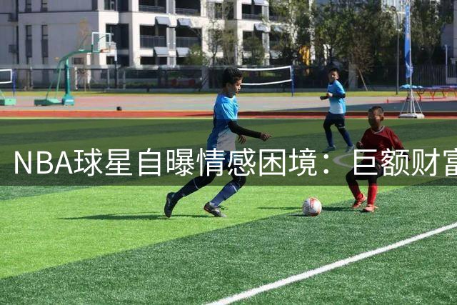 NBA球星自曝情感困境：巨额财富成真爱试金石