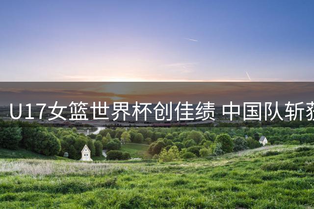 U17女篮世界杯创佳绩 中国队斩获第六名书写新篇章